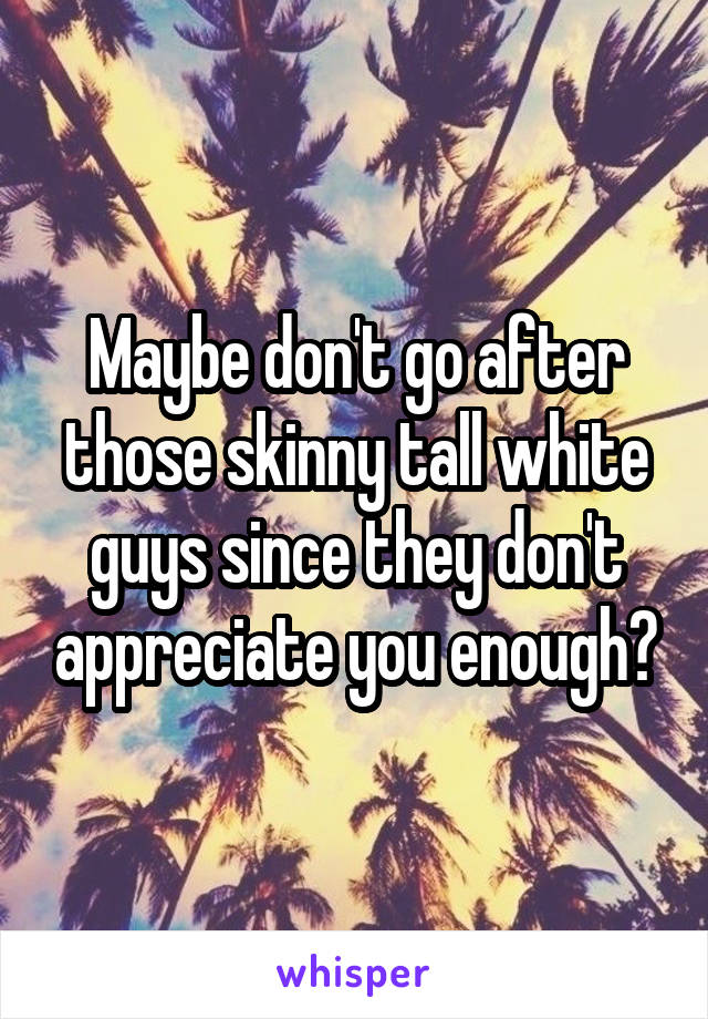 Maybe don't go after those skinny tall white guys since they don't appreciate you enough?