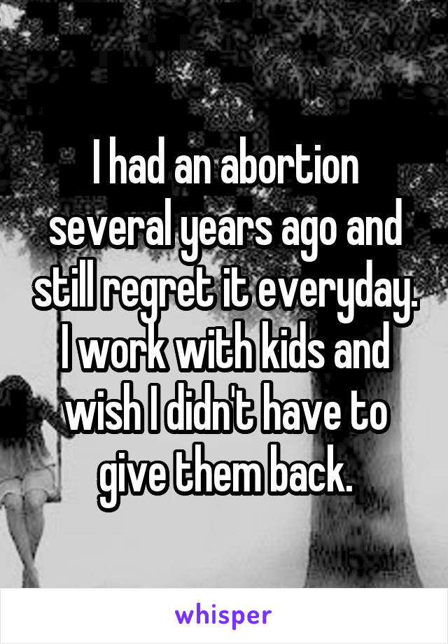 I had an abortion several years ago and still regret it everyday. I work with kids and wish I didn't have to give them back.