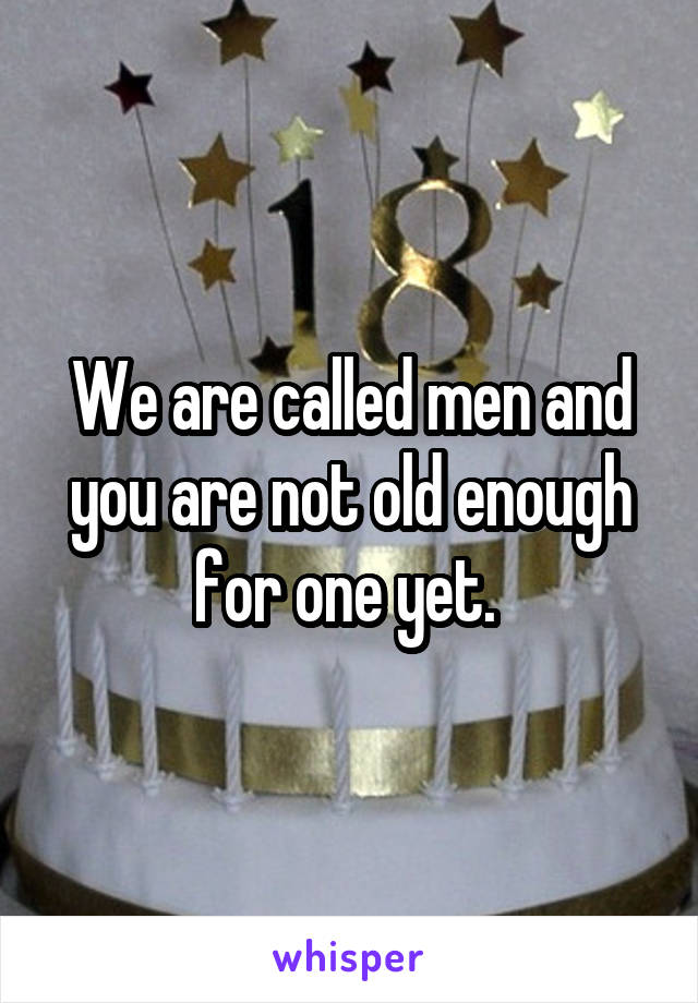 We are called men and you are not old enough for one yet. 