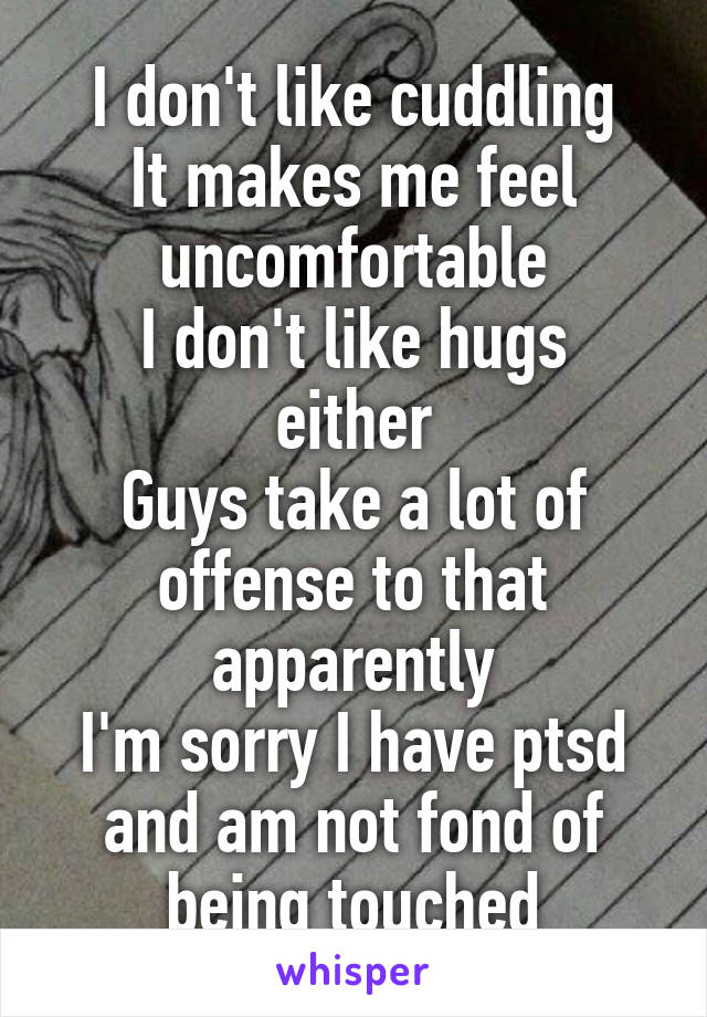 I don't like cuddling
It makes me feel uncomfortable
I don't like hugs either
Guys take a lot of offense to that apparently
I'm sorry I have ptsd and am not fond of being touched