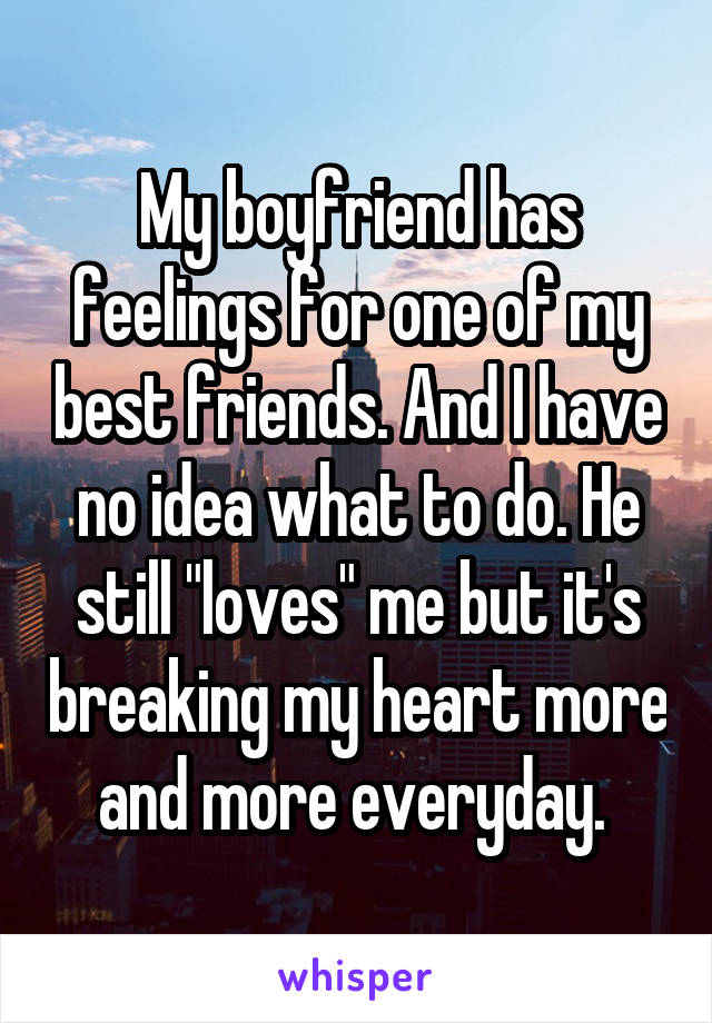My boyfriend has feelings for one of my best friends. And I have no idea what to do. He still "loves" me but it's breaking my heart more and more everyday. 