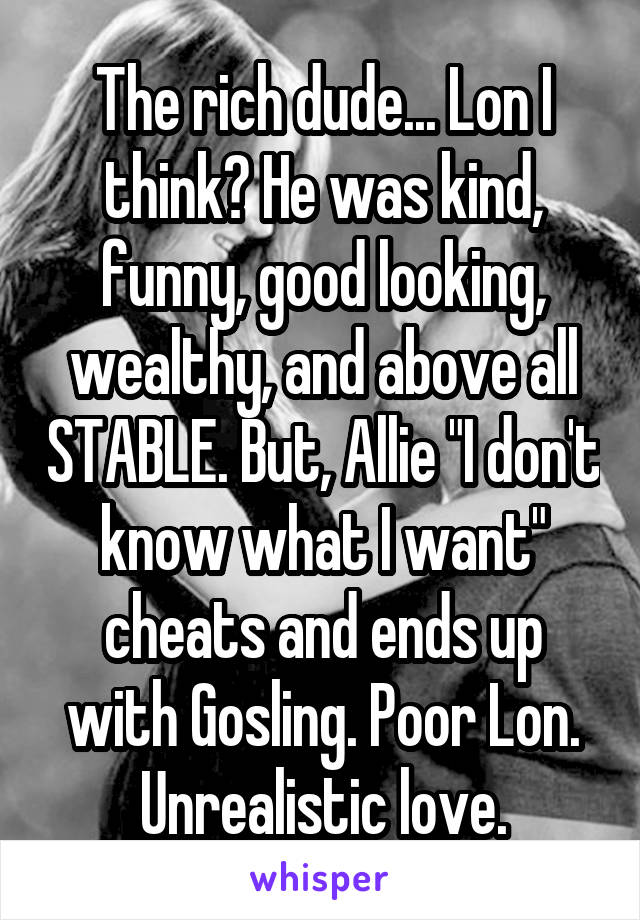 The rich dude... Lon I think? He was kind, funny, good looking, wealthy, and above all STABLE. But, Allie "I don't know what I want" cheats and ends up with Gosling. Poor Lon. Unrealistic love.