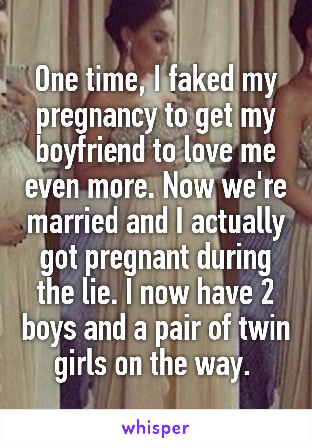 One time, I faked my pregnancy to get my boyfriend to love me even more. Now we're married and I actually got pregnant during the lie. I now have 2 boys and a pair of twin girls on the way. 