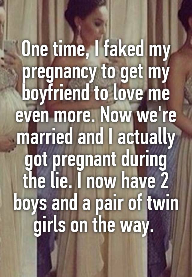 One time, I faked my pregnancy to get my boyfriend to love me even more. Now we're married and I actually got pregnant during the lie. I now have 2 boys and a pair of twin girls on the way. 