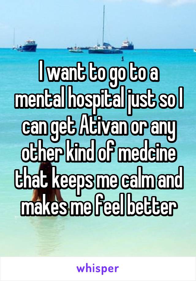 I want to go to a mental hospital just so I can get Ativan or any other kind of medcine that keeps me calm and makes me feel better