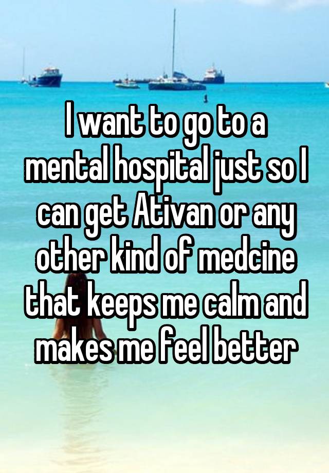 I want to go to a mental hospital just so I can get Ativan or any other kind of medcine that keeps me calm and makes me feel better