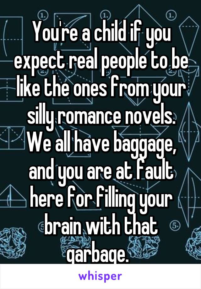 You're a child if you expect real people to be like the ones from your silly romance novels. We all have baggage, and you are at fault here for filling your brain with that garbage.  
