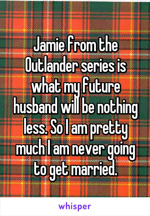 Jamie from the Outlander series is what my future husband will be nothing less. So I am pretty much I am never going to get married.