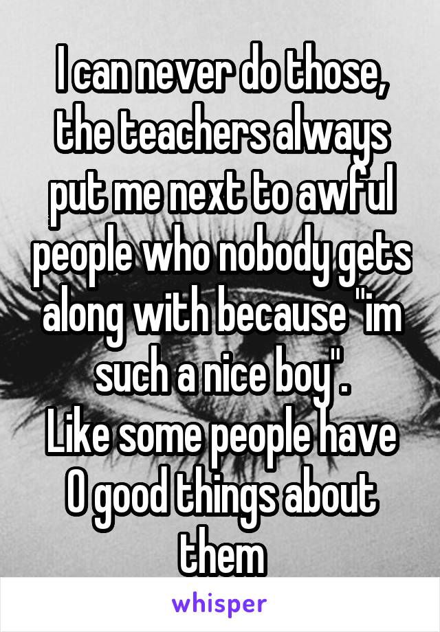 I can never do those, the teachers always put me next to awful people who nobody gets along with because "im such a nice boy".
Like some people have 0 good things about them