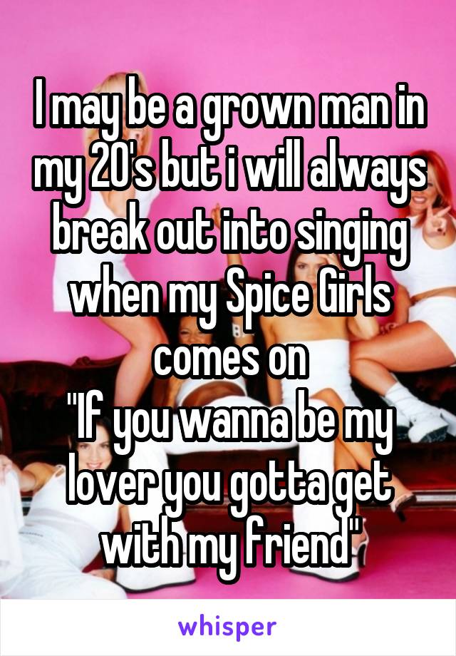 I may be a grown man in my 20's but i will always break out into singing when my Spice Girls comes on
"If you wanna be my lover you gotta get with my friend"