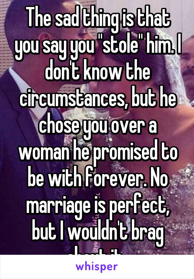 The sad thing is that you say you "stole" him. I don't know the circumstances, but he chose you over a woman he promised to be with forever. No marriage is perfect, but I wouldn't brag about it. 