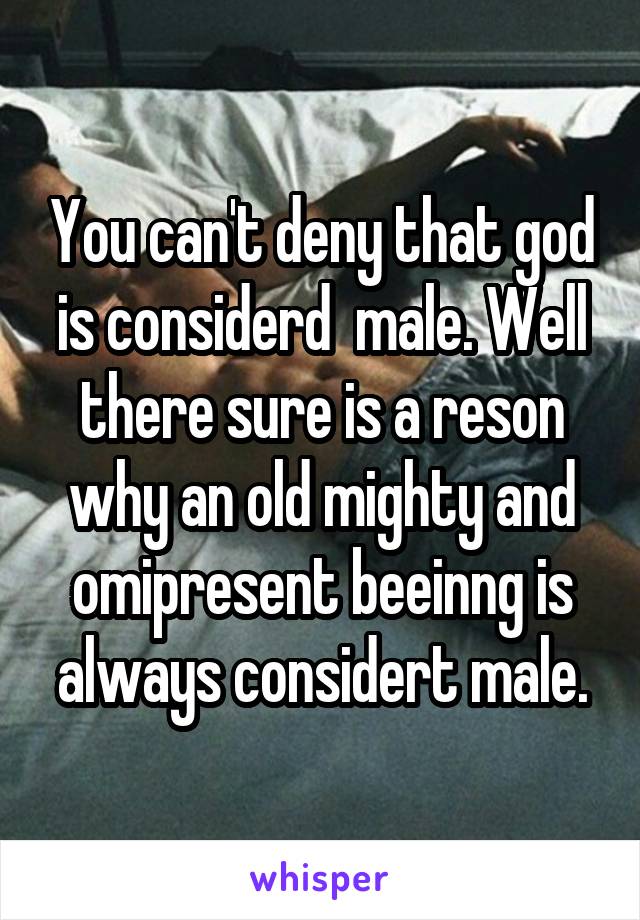 You can't deny that god is considerd  male. Well there sure is a reson why an old mighty and omipresent beeinng is always considert male.