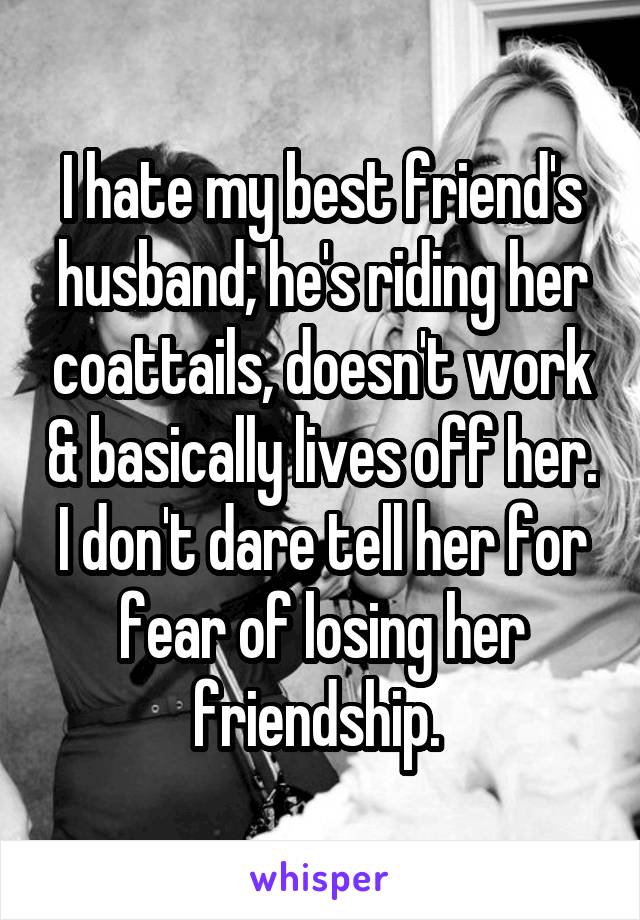 I hate my best friend's husband; he's riding her coattails, doesn't work & basically lives off her. I don't dare tell her for fear of losing her friendship. 