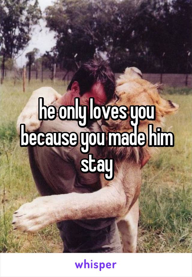 he only loves you because you made him stay