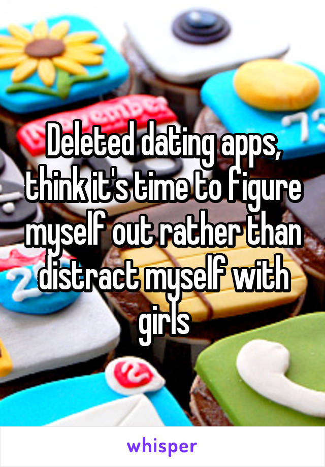 Deleted dating apps, think it's time to figure myself out rather than distract myself with girls