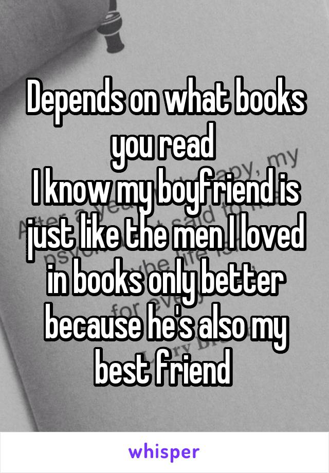 Depends on what books you read 
I know my boyfriend is just like the men I loved in books only better because he's also my best friend 