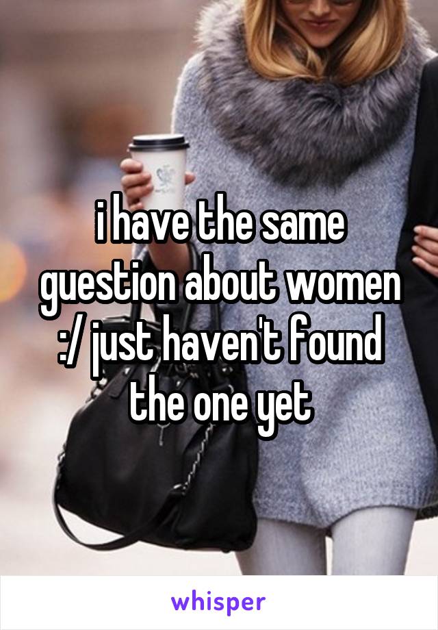 i have the same guestion about women :/ just haven't found the one yet