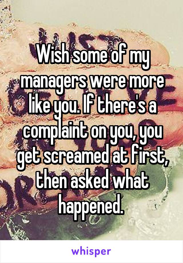 Wish some of my managers were more like you. If there's a complaint on you, you get screamed at first, then asked what happened. 