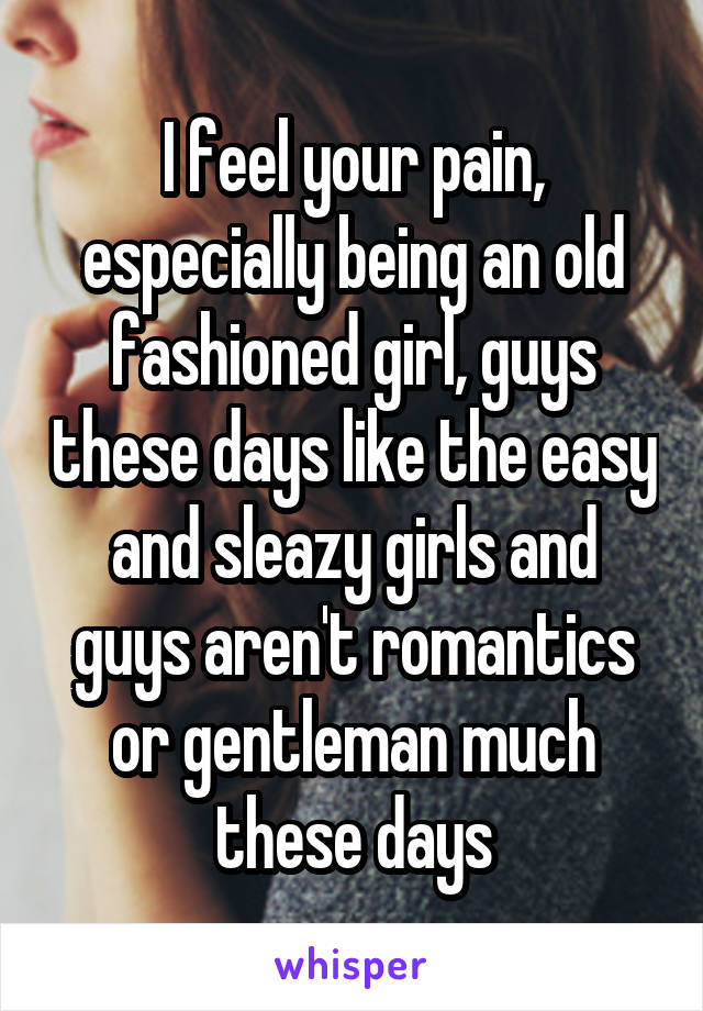I feel your pain, especially being an old fashioned girl, guys these days like the easy and sleazy girls and guys aren't romantics or gentleman much these days