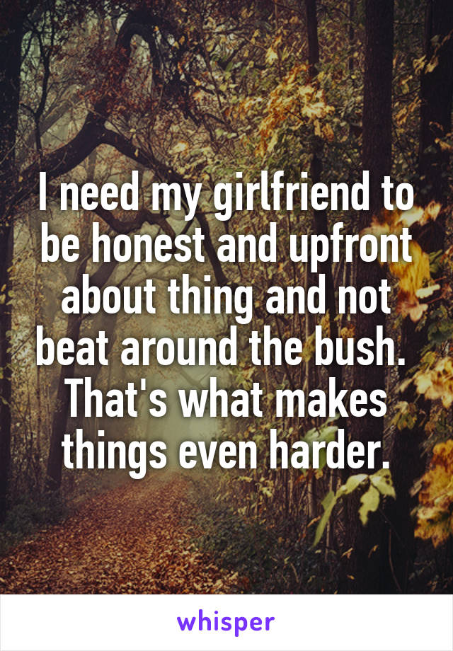 I need my girlfriend to be honest and upfront about thing and not beat around the bush.  That's what makes things even harder.