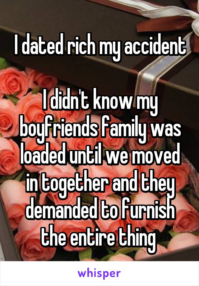 I dated rich my accident 
I didn't know my boyfriends family was loaded until we moved in together and they demanded to furnish the entire thing 