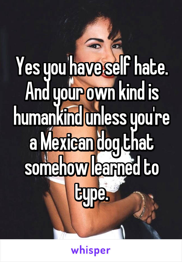 Yes you have self hate. And your own kind is humankind unless you're a Mexican dog that somehow learned to type.