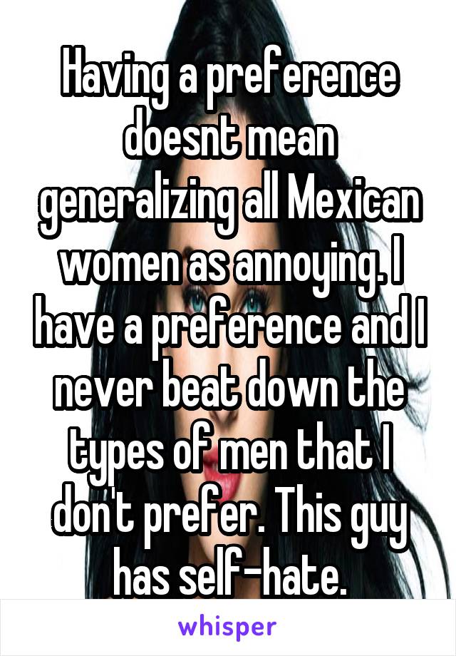 Having a preference doesnt mean generalizing all Mexican women as annoying. I have a preference and I never beat down the types of men that I don't prefer. This guy has self-hate.