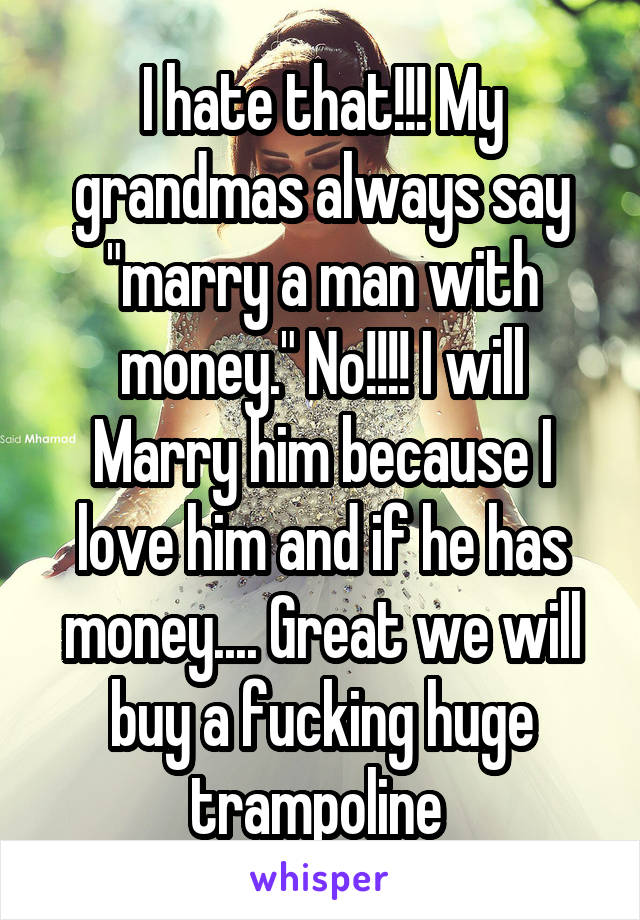 I hate that!!! My grandmas always say "marry a man with money." No!!!! I will Marry him because I love him and if he has money.... Great we will buy a fucking huge trampoline 