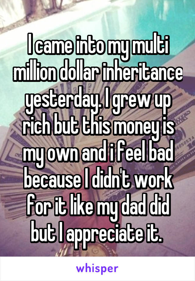 I came into my multi million dollar inheritance yesterday. I grew up rich but this money is my own and i feel bad because I didn't work for it like my dad did but I appreciate it. 