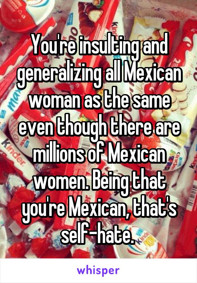 You're insulting and generalizing all Mexican woman as the same even though there are millions of Mexican women. Being that you're Mexican, that's self-hate. 