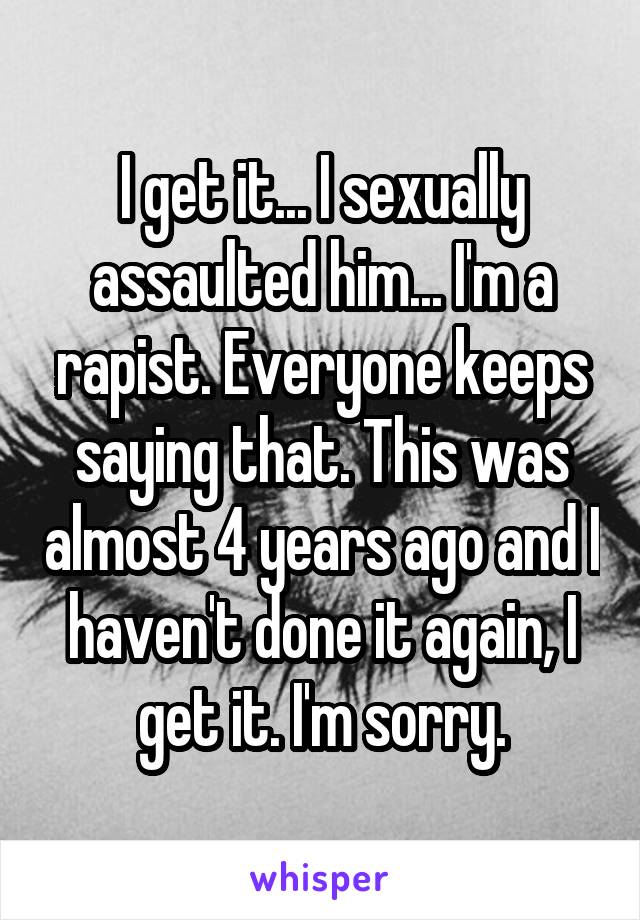 I get it... I sexually assaulted him... I'm a rapist. Everyone keeps saying that. This was almost 4 years ago and I haven't done it again, I get it. I'm sorry.