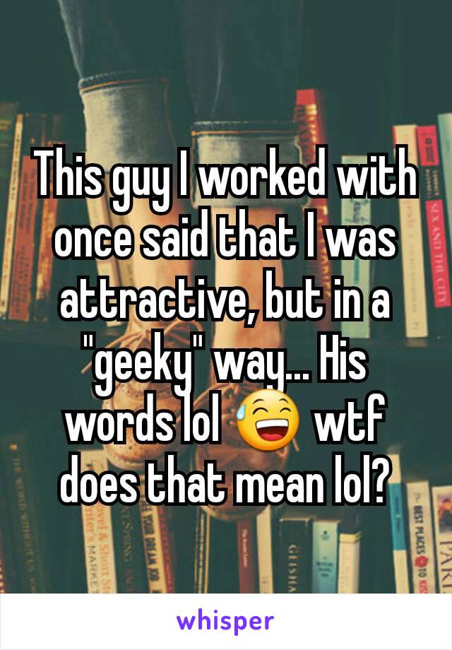 This guy I worked with once said that I was attractive, but in a "geeky" way... His words lol 😅 wtf does that mean lol?