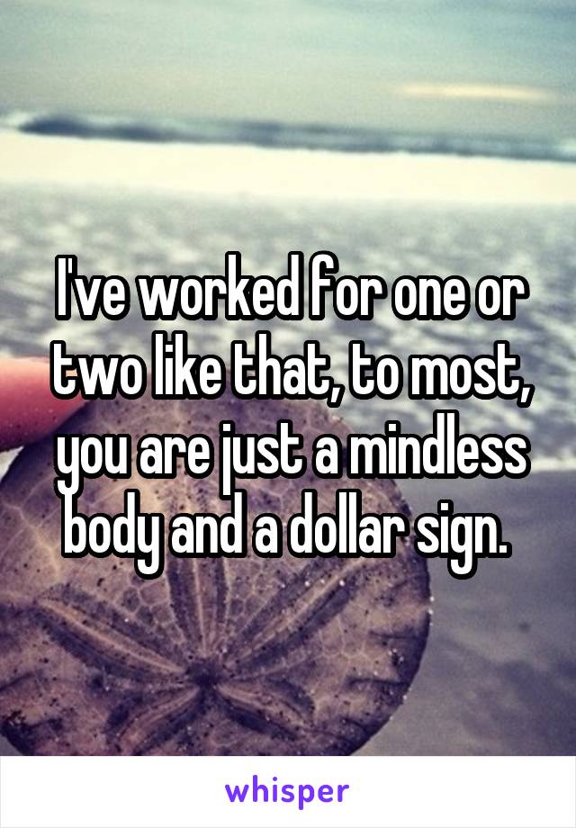 I've worked for one or two like that, to most, you are just a mindless body and a dollar sign. 