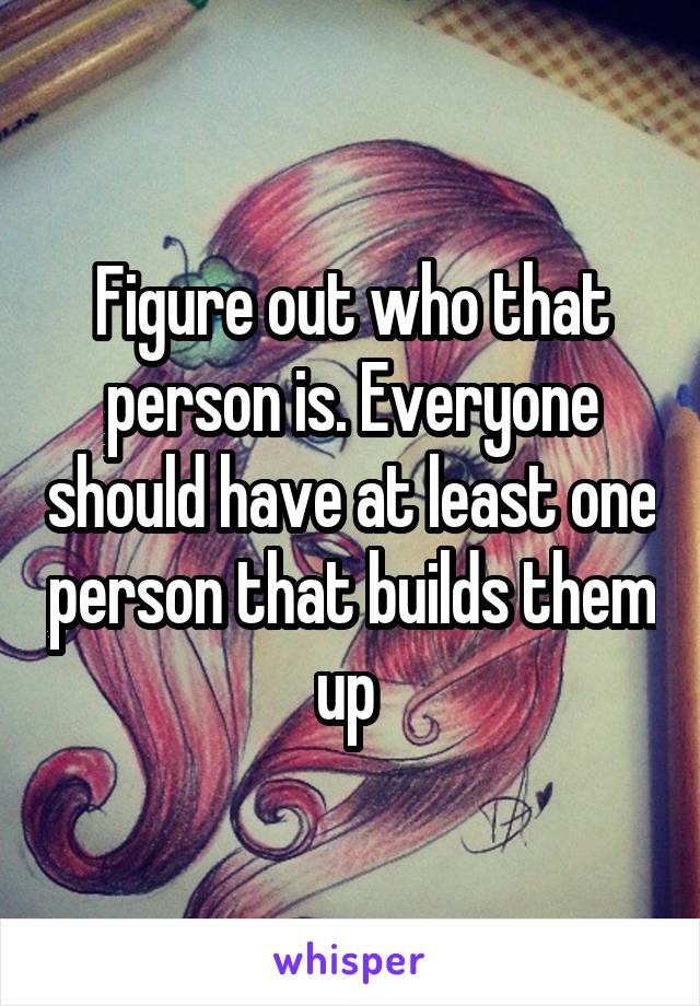 Figure out who that person is. Everyone should have at least one person that builds them up 