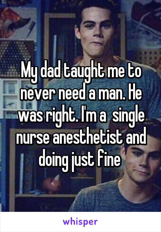 My dad taught me to never need a man. He was right. I'm a  single nurse anesthetist and doing just fine 