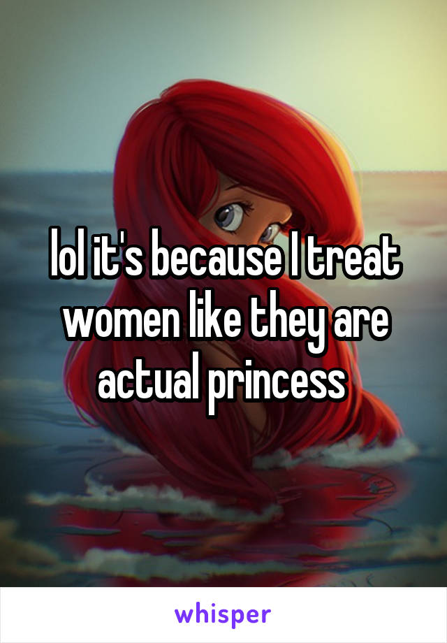 lol it's because I treat women like they are actual princess 