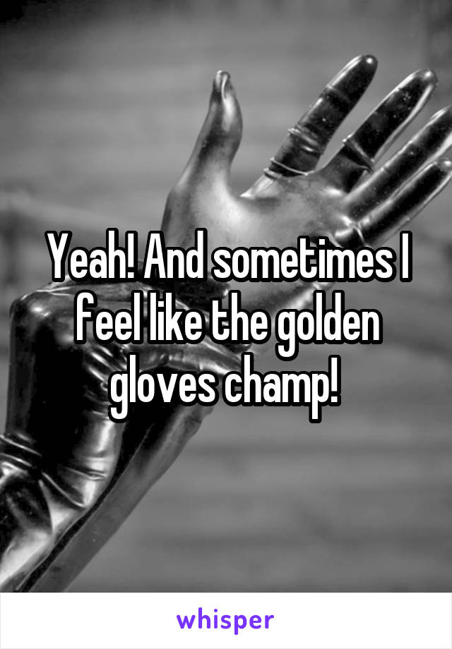 Yeah! And sometimes I feel like the golden gloves champ! 