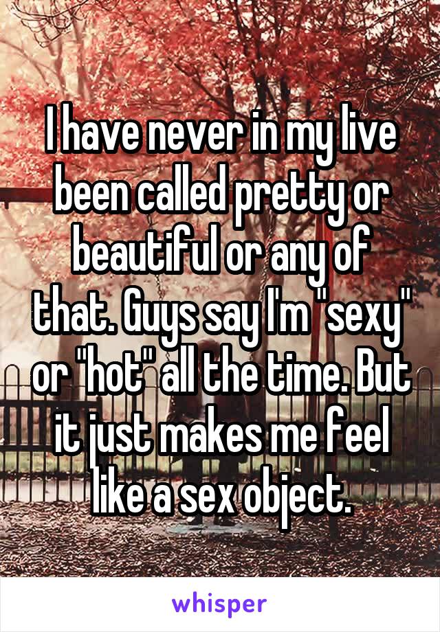 I have never in my live been called pretty or beautiful or any of that. Guys say I'm "sexy" or "hot" all the time. But it just makes me feel like a sex object.