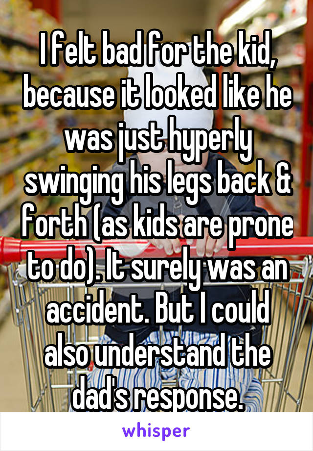 I felt bad for the kid, because it looked like he was just hyperly swinging his legs back & forth (as kids are prone to do). It surely was an accident. But I could also understand the dad's response.