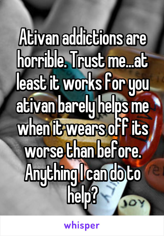 Ativan addictions are horrible. Trust me...at least it works for you ativan barely helps me when it wears off its worse than before. Anything I can do to help?