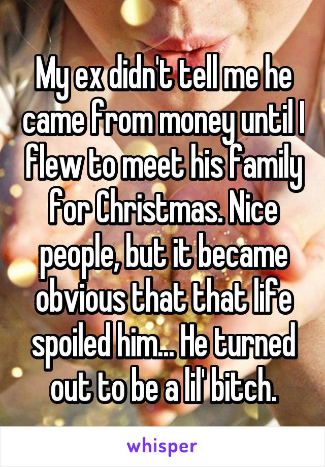 My ex didn't tell me he came from money until I flew to meet his family for Christmas. Nice people, but it became obvious that that life spoiled him... He turned out to be a lil' bitch.