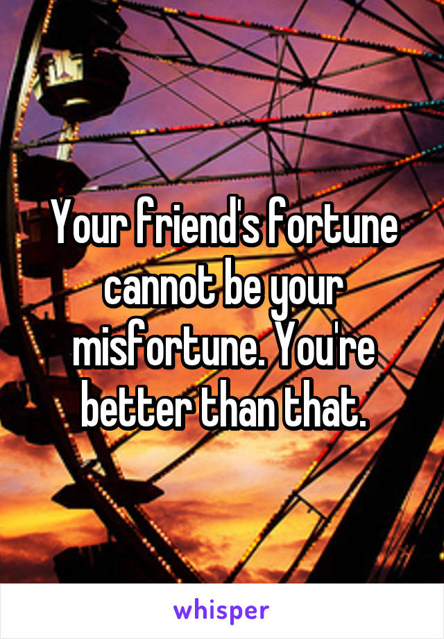 Your friend's fortune cannot be your misfortune. You're better than that.