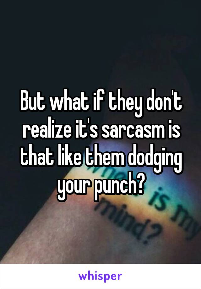 But what if they don't realize it's sarcasm is that like them dodging your punch?