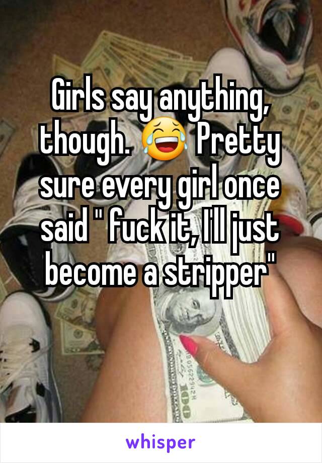 Girls say anything, though. 😂 Pretty sure every girl once said " fuck it, I'll just become a stripper"