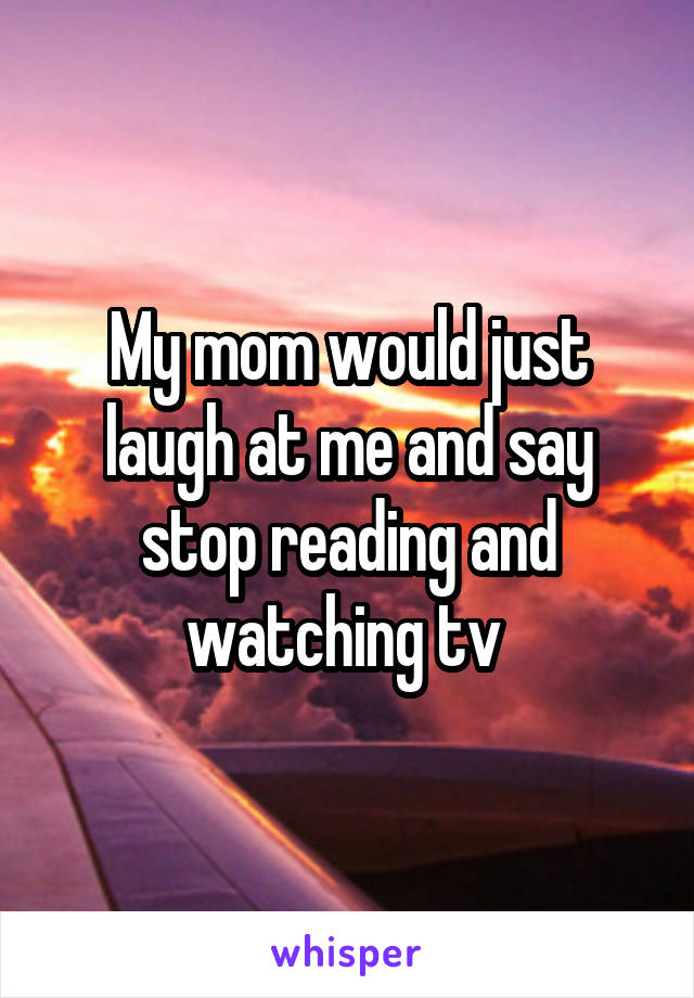 My mom would just laugh at me and say stop reading and watching tv 