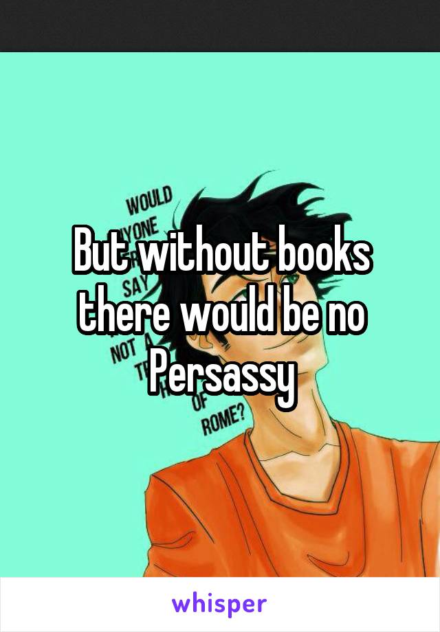 But without books there would be no Persassy