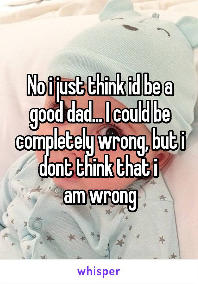 No i just think id be a good dad... I could be completely wrong, but i dont think that i 
am wrong