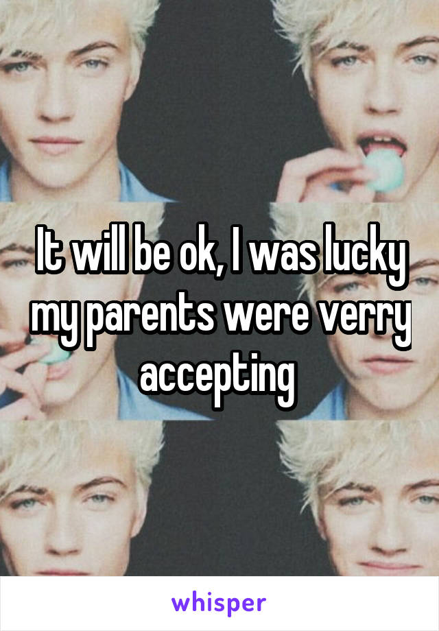 It will be ok, I was lucky my parents were verry accepting 