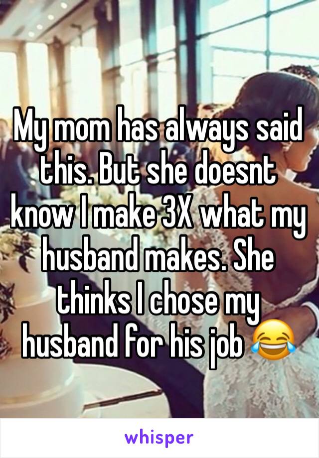 My mom has always said this. But she doesnt know I make 3X what my husband makes. She thinks I chose my husband for his job 😂