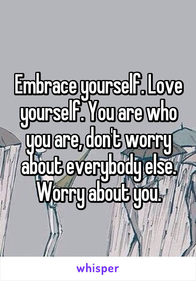 Embrace yourself. Love yourself. You are who you are, don't worry about everybody else. Worry about you.